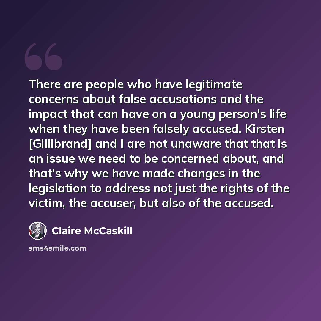 “There are people who have legitimate concerns about false accusations and the impact that can have on a young person's life when they have been falsely accused. Kirsten [Gillibrand] and I are not unaware that that is an issue we need to be concerned about, and that's why we have made changes in…” quote by Claire McCaskill
