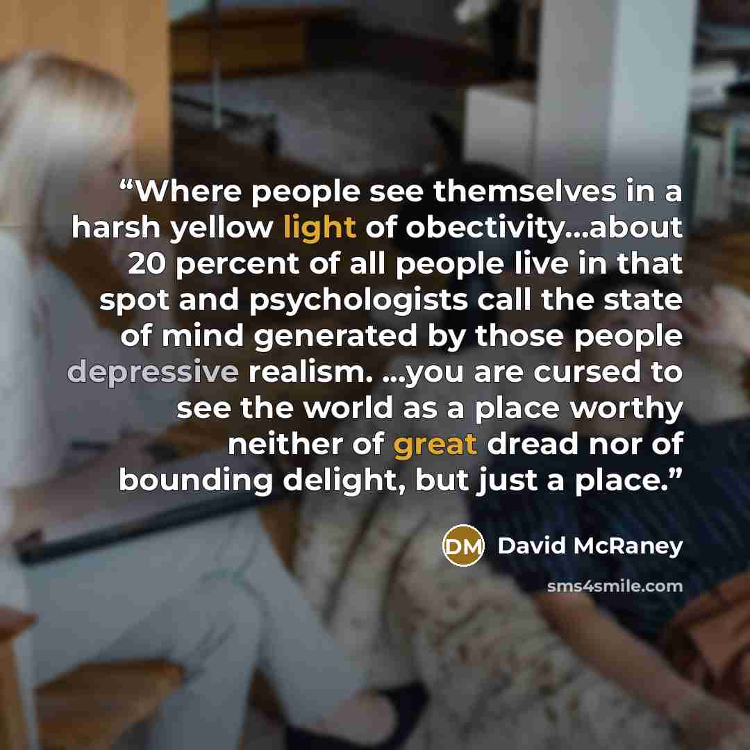 “Where people see themselves in a harsh yellow light of obectivity…about 20 percent of all people live in that spot and psychologists call the state of mind generated by those people depressive realism. ...you are cursed to see the world as a place worthy neither of great dread nor of bounding…” quote by David McRaney