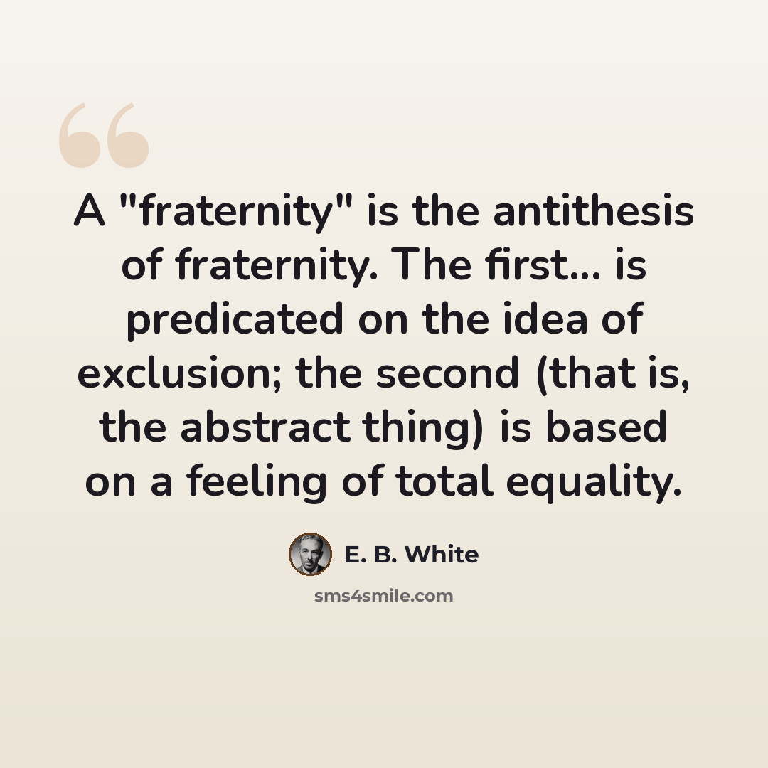 “A "fraternity" is the antithesis of fraternity. The first... is predicated on the idea of exclusion; the second (that is, the abstract thing) is based on a feeling of total equality.” quote by E. B. White