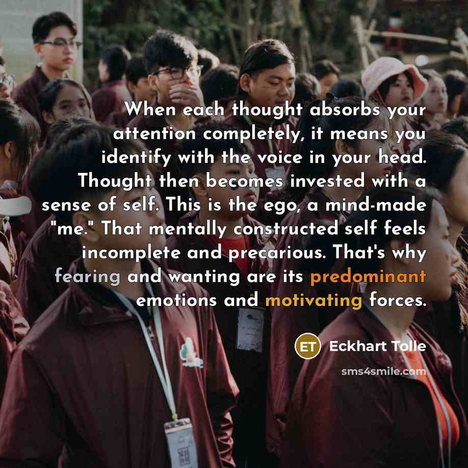 “When each thought absorbs your attention completely, it means you identify with the voice in your head. Thought then becomes invested with a sense of self. This is the ego, a mind-made "me." That mentally constructed self feels incomplete and precarious. That's why fearing and wanting are its…” quote by Eckhart Tolle