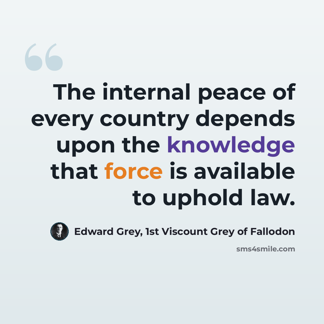 “The internal peace of every country depends upon the knowledge that force is available to uphold law.” quote by Edward Grey, 1st Viscount Grey of Fallodon