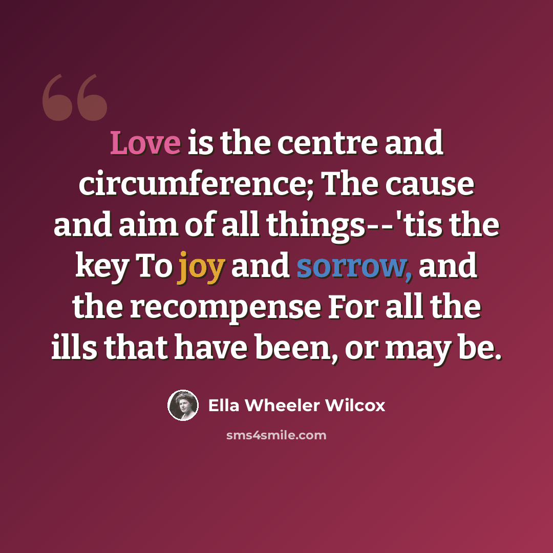“Love is the centre and circumference; The cause and aim of all things--'tis the key To joy and sorrow, and the recompense For all the ills that have been, or may be.” quote by Ella Wheeler Wilcox