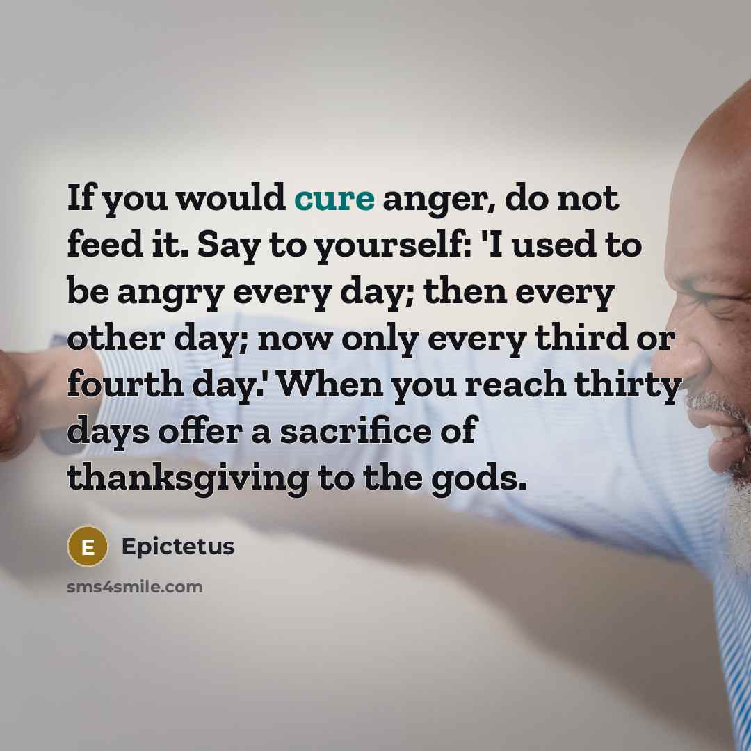 “If you would cure anger, do not feed it. Say to yourself: 'I used to be angry every day; then every other day; now only every third or fourth day.' When you reach thirty days offer a sacrifice of thanksgiving to the gods.” quote by Epictetus