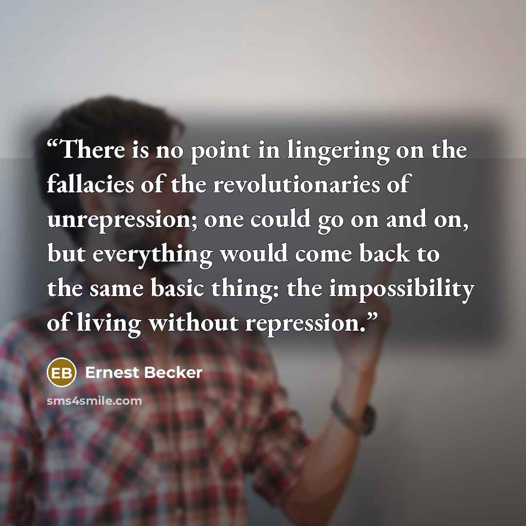 “There is no point in lingering on the fallacies of the revolutionaries of unrepression; one could go on and on, but everything would come back to the same basic thing: the impossibility of living without repression.” quote by Ernest Becker