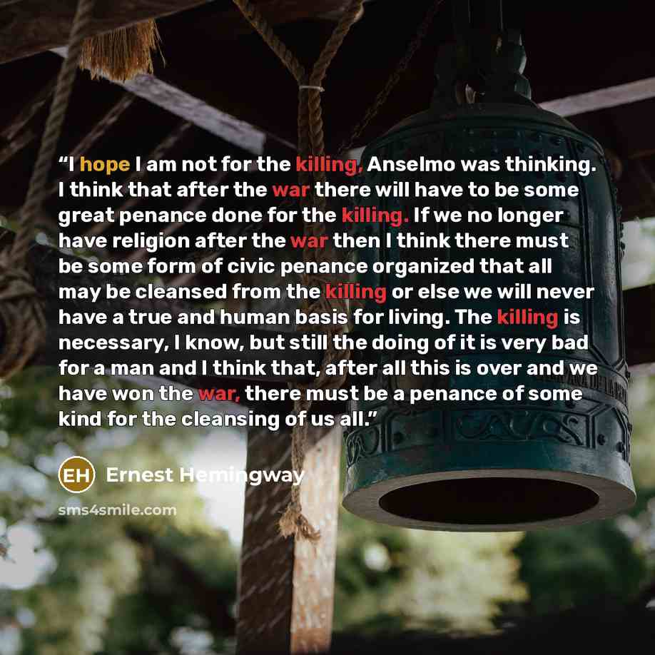 “I hope I am not for the killing, Anselmo was thinking. I think that after the war there will have to be some great penance done for the killing. If we no longer have religion after the war then I think there must be some form of civic penance organized that all may be cleansed from the killing or…” quote by Ernest Hemingway