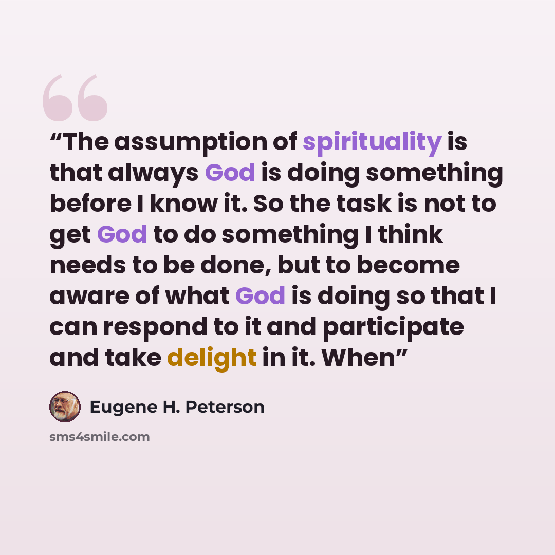 “The assumption of spirituality is that always God is doing something before I know it. So the task is not to get God to do something I think needs to be done, but to become aware of what God is doing so that I can respond to it and participate and take delight in it. When” quote by Eugene H. Peterson