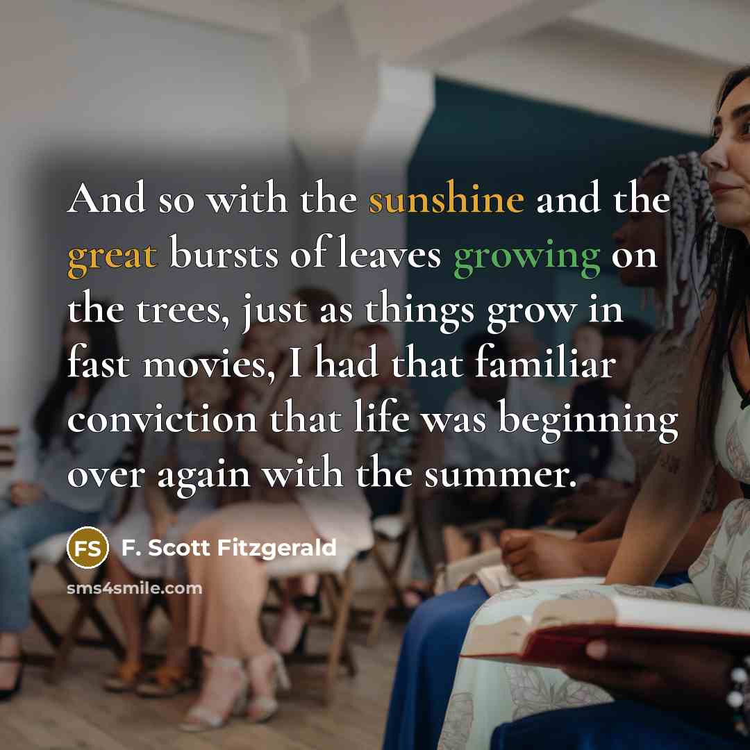 “And so with the sunshine and the great bursts of leaves growing on the trees, just as things grow in fast movies, I had that familiar conviction that life was beginning over again with the summer.” quote by F. Scott Fitzgerald