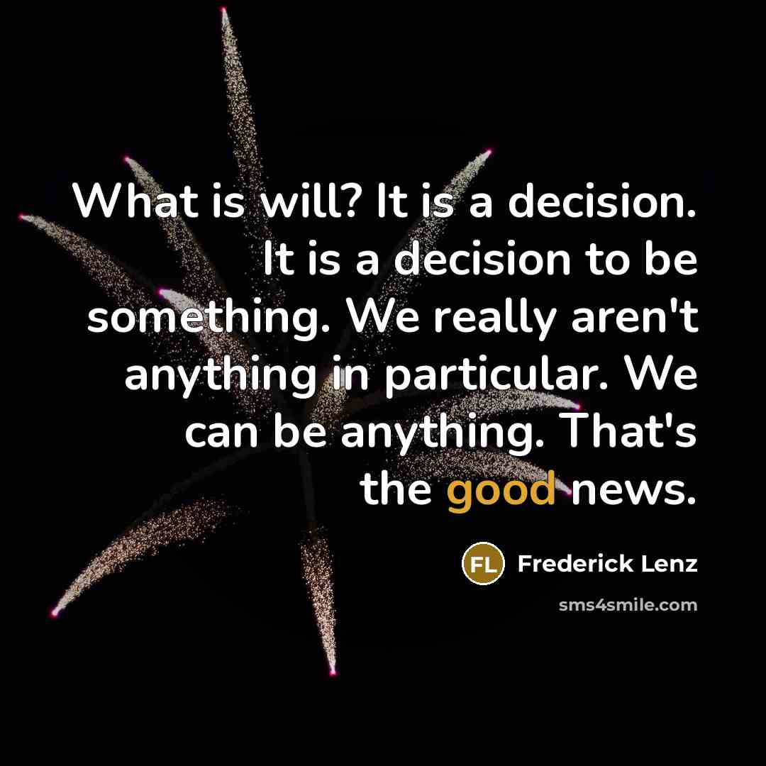 “What is will? It is a decision. It is a decision to be something. We really aren't anything in particular. We can be anything. That's the good news.” quote by Frederick Lenz