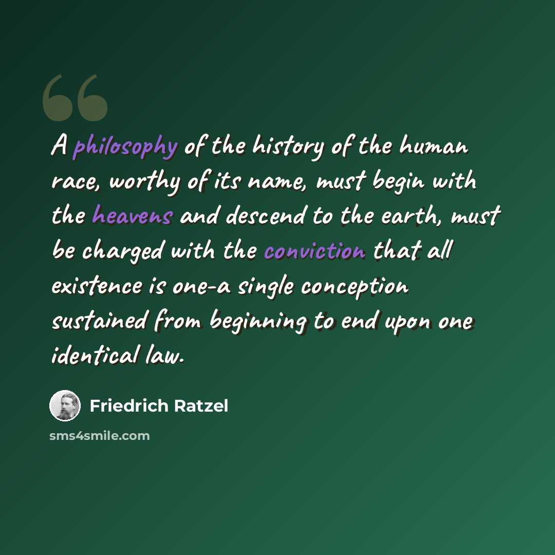 “A philosophy of the history of the human race, worthy of its name, must begin with the heavens and descend to the earth, must be charged with the conviction that all existence is one-a single conception sustained from beginning to end upon one identical law.” quote by Friedrich Ratzel