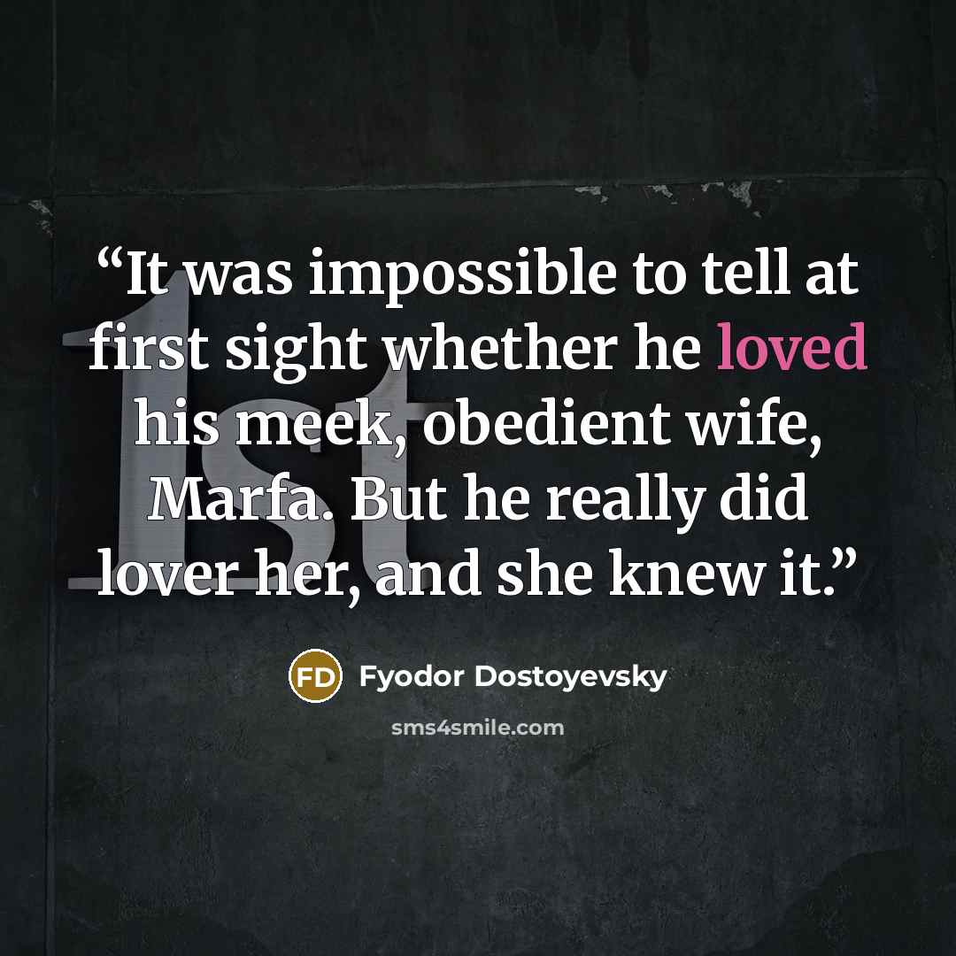 “It was impossible to tell at first sight whether he loved his meek, obedient wife, Marfa. But he really did lover her, and she knew it.” quote by Fyodor Dostoyevsky