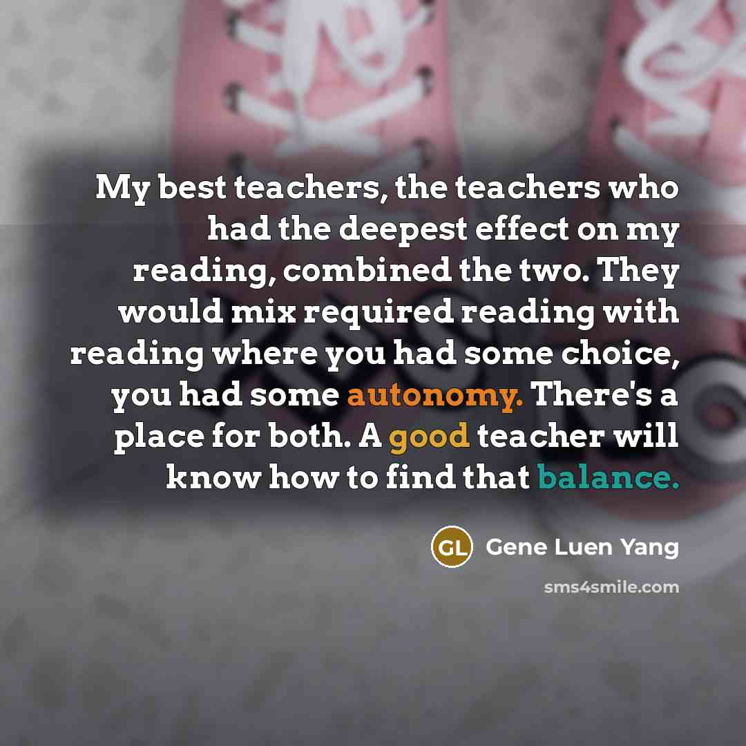 “My best teachers, the teachers who had the deepest effect on my reading, combined the two. They would mix required reading with reading where you had some choice, you had some autonomy. There's a place for both. A good teacher will know how to find that balance.” quote by Gene Luen Yang