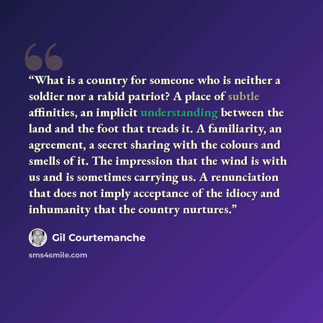 “What is a country for someone who is neither a soldier nor a rabid patriot? A place of subtle affinities, an implicit understanding between the land and the foot that treads it. A familiarity, an agreement, a secret sharing with the colours and smells of it. The impression that the wind is with us…” quote by Gil Courtemanche