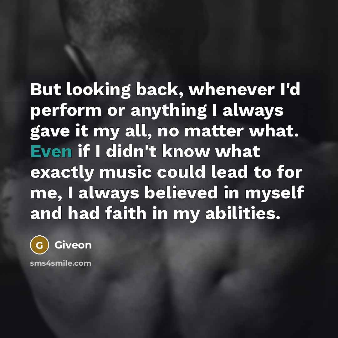 “But looking back, whenever I'd perform or anything I always gave it my all, no matter what. Even if I didn't know what exactly music could lead to for me, I always believed in myself and had faith in my abilities.” quote by Giveon