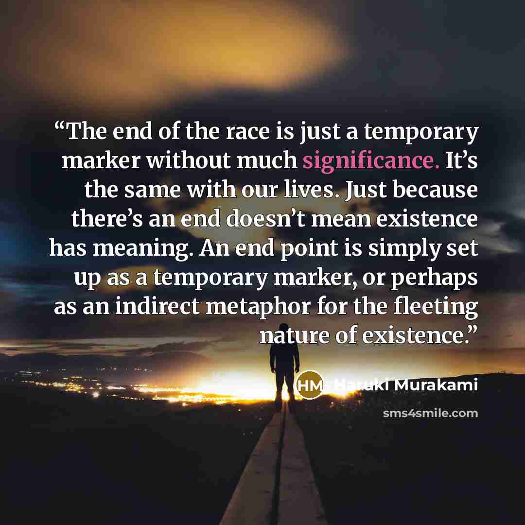 “The end of the race is just a temporary marker without much significance. It’s the same with our lives. Just because there’s an end doesn’t mean existence has meaning. An end point is simply set up as a temporary marker, or perhaps as an indirect metaphor for the fleeting nature of existence.” quote by Haruki Murakami