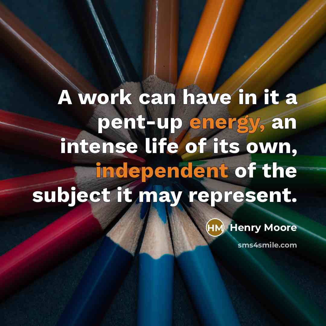 “A work can have in it a pent-up energy, an intense life of its own, independent of the subject it may represent.” quote by Henry Moore