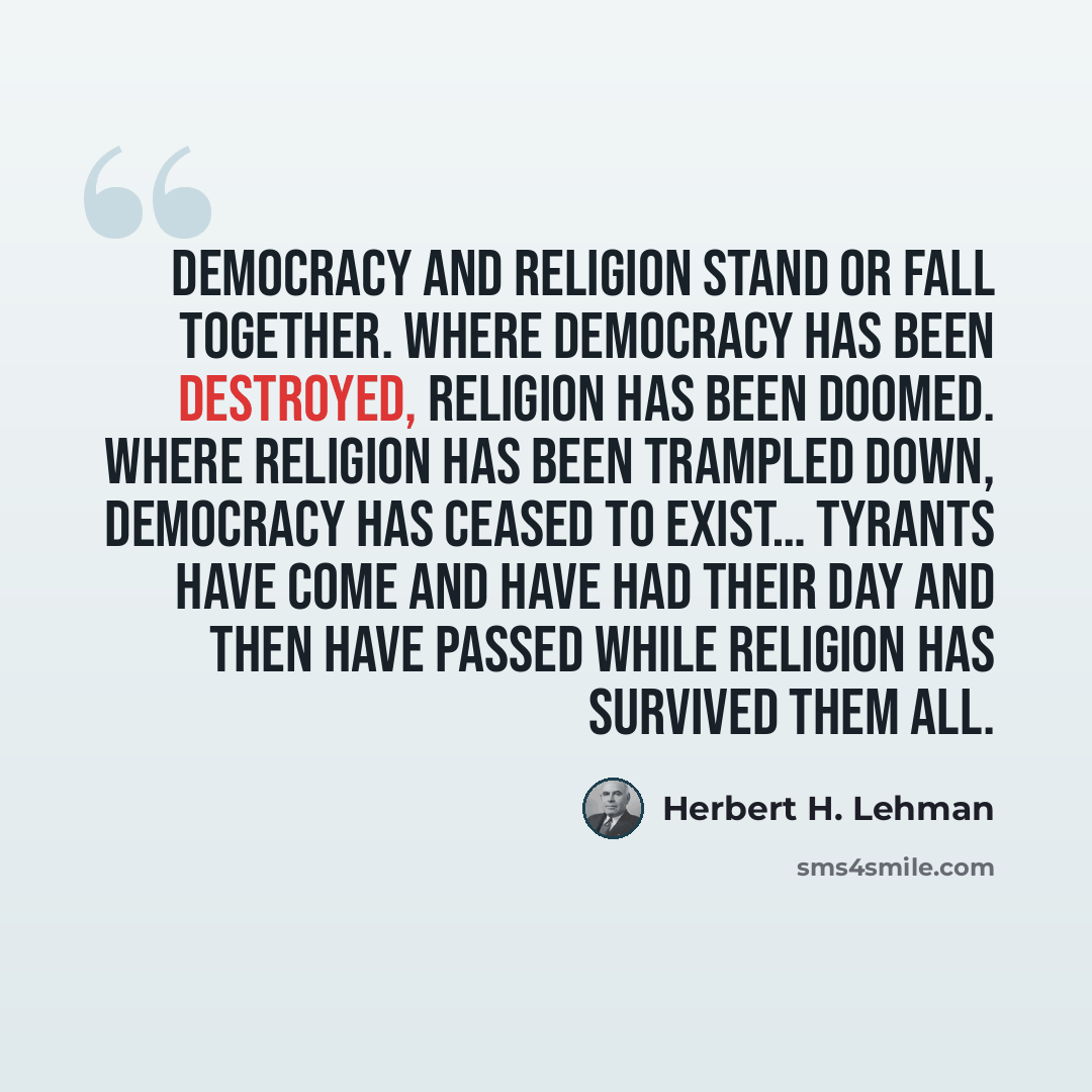 “Democracy and religion stand or fall together. Where democracy has been destroyed, religion has been doomed. Where religion has been trampled down, democracy has ceased to exist… Tyrants have come and have had their day and then have passed while religion has survived them all.” quote by Herbert H. Lehman