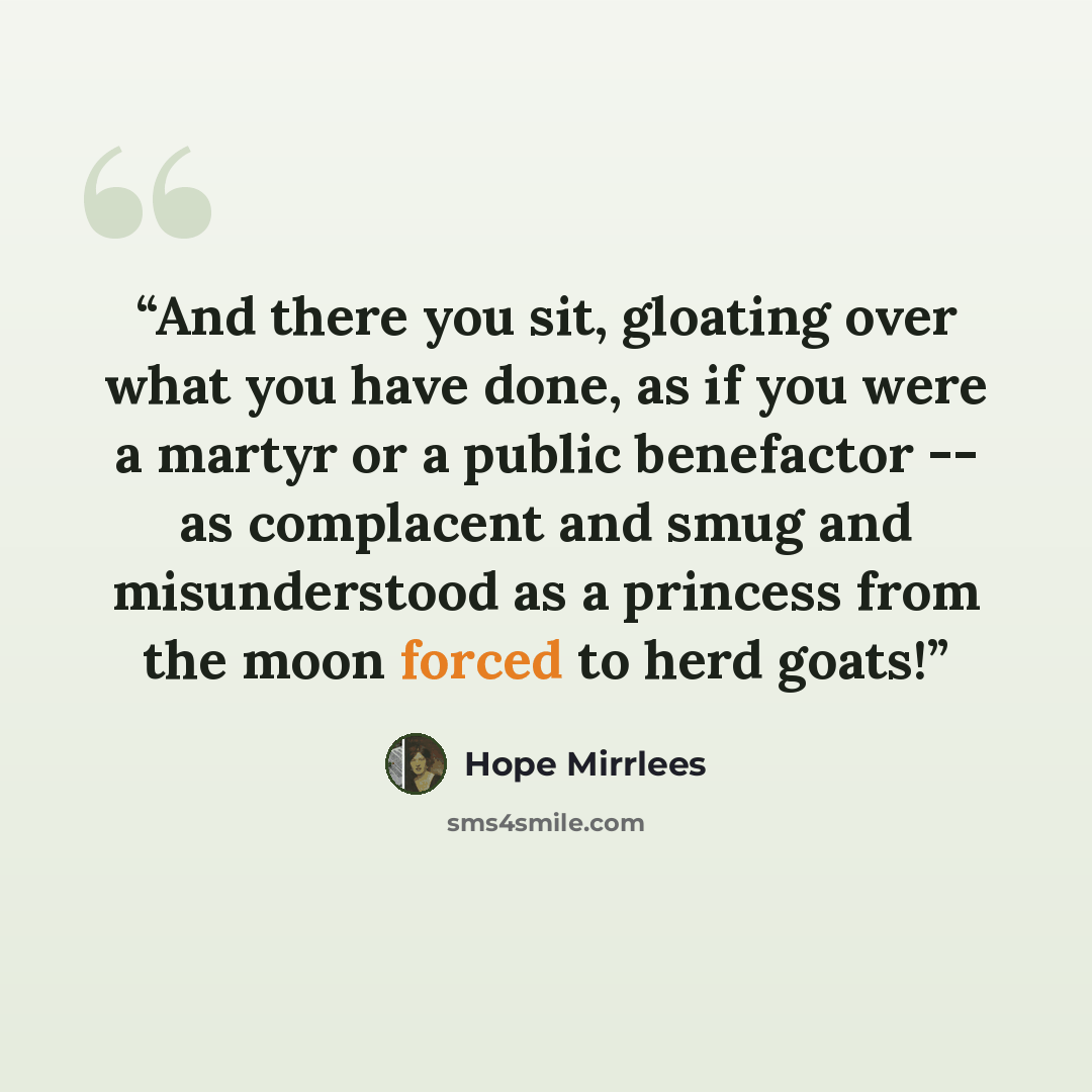 “And there you sit, gloating over what you have done, as if you were a martyr or a public benefactor -- as complacent and smug and misunderstood as a princess from the moon forced to herd goats!” quote by Hope Mirrlees