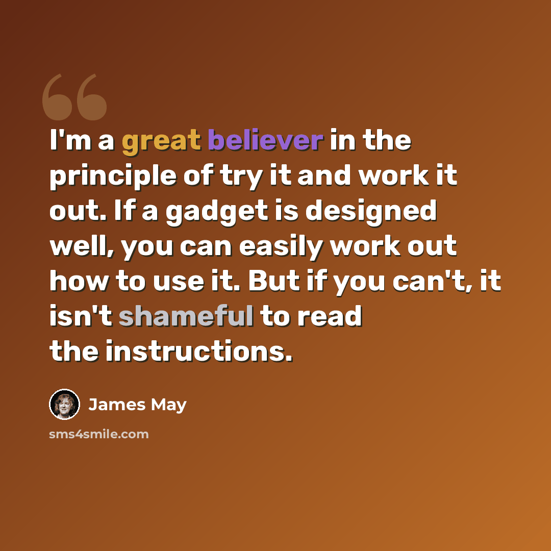 “I'm a great believer in the principle of try it and work it out. If a gadget is designed well, you can easily work out how to use it. But if you can't, it isn't shameful to read the instructions.” quote by James May