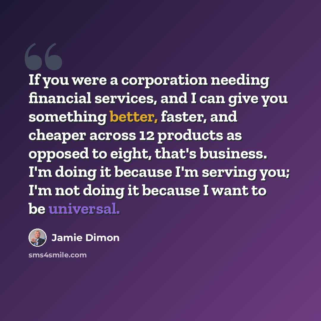 “If you were a corporation needing financial services, and I can give you something better, faster, and cheaper across 12 products as opposed to eight, that's business. I'm doing it because I'm serving you; I'm not doing it because I want to be universal.” quote by Jamie Dimon