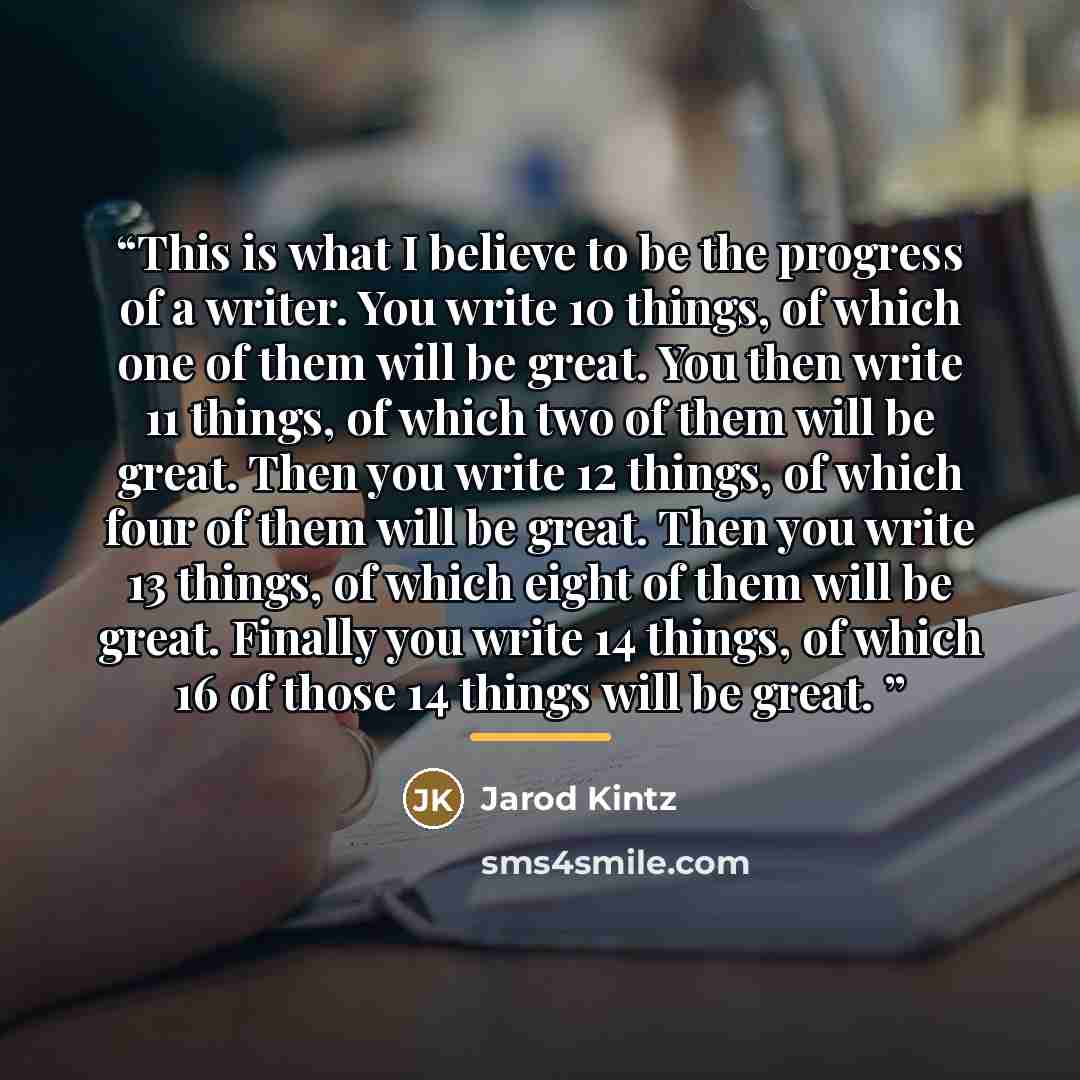 “This is what I believe to be the progress of a writer. You write 10 things, of which one of them will be great. You then write 11 things, of which two of them will be great. Then you write 12 things, of which four of them will be great. Then you write 13 things, of which eight of them will be…” quote by Jarod Kintz