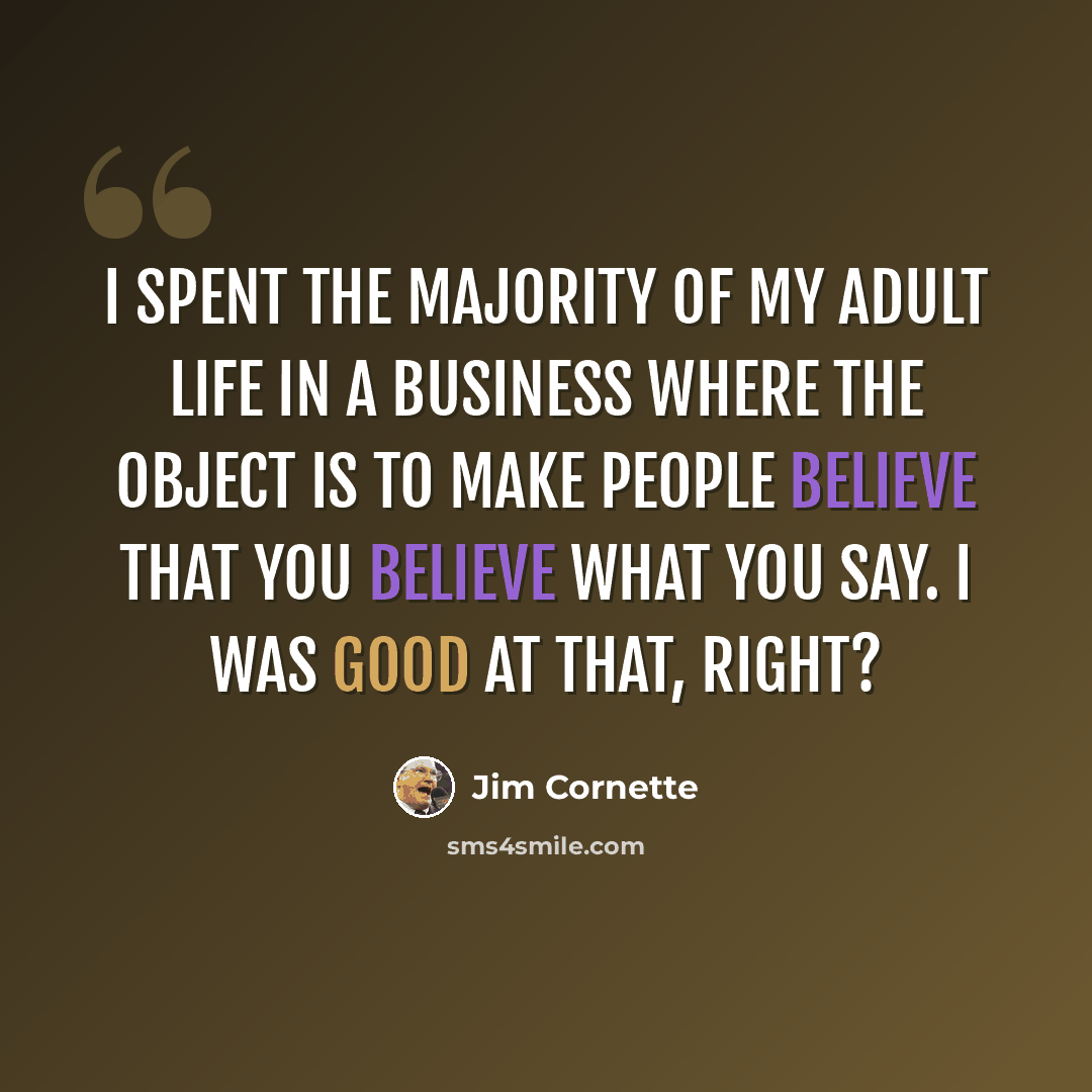 “I spent the majority of my adult life in a business where the object is to make people believe that you believe what you say. I was good at that, right?” quote by Jim Cornette