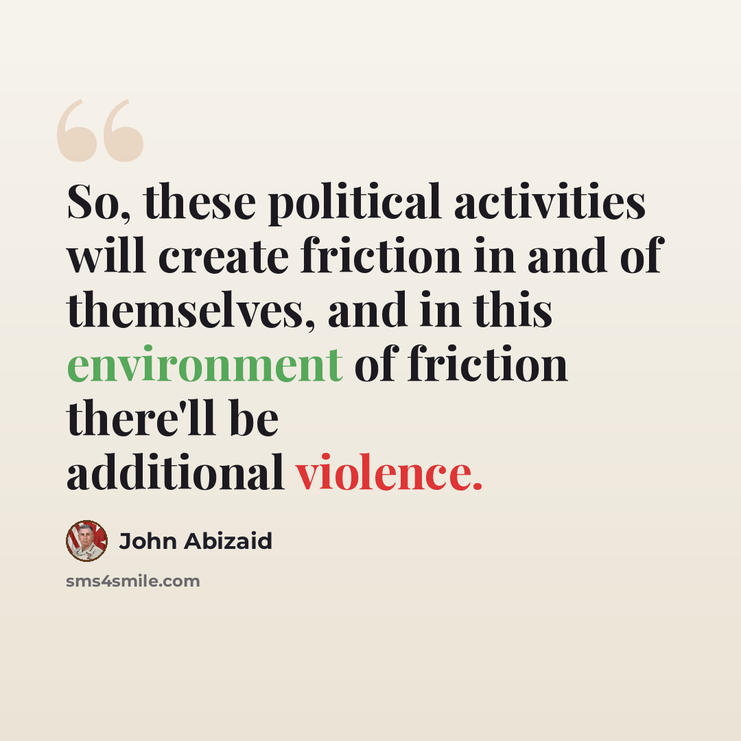 “So, these political activities will create friction in and of themselves, and in this environment of friction there'll be additional violence.” quote by John Abizaid