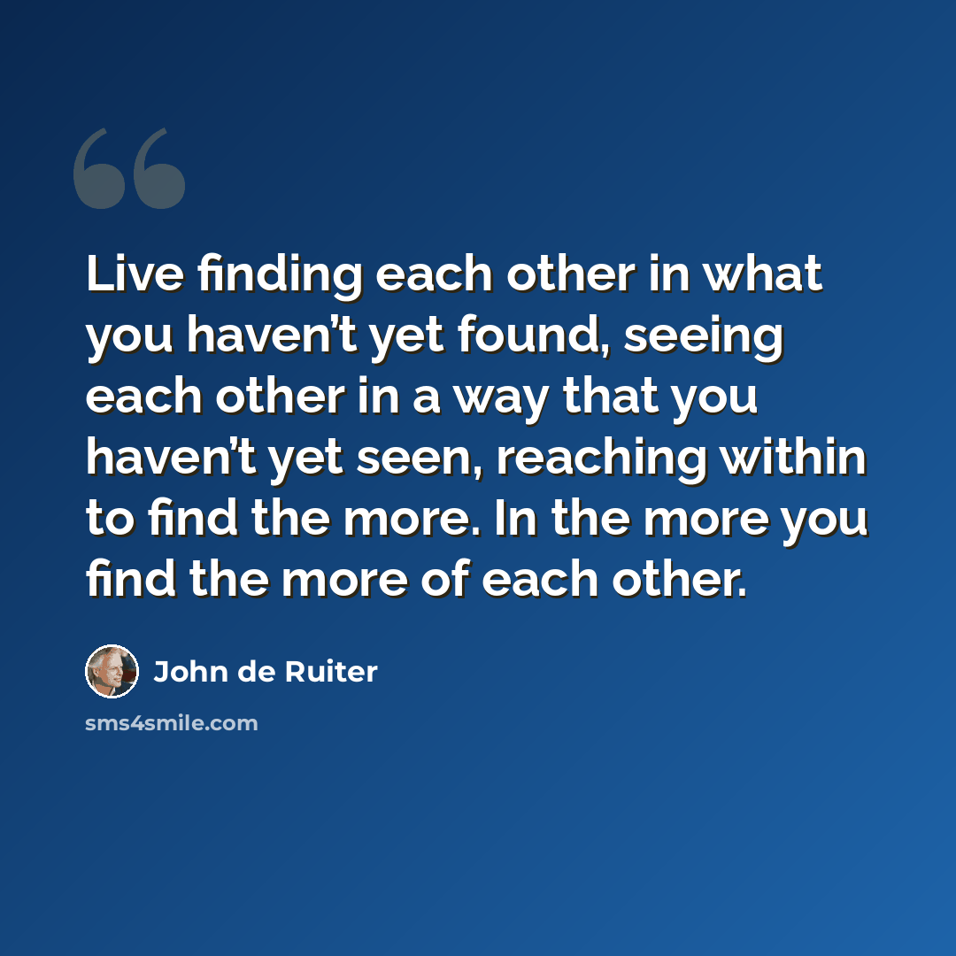 “Live finding each other in what you haven’t yet found, seeing each other in a way that you haven’t yet seen, reaching within to find the more. In the more you find the more of each other.” quote by John de Ruiter
