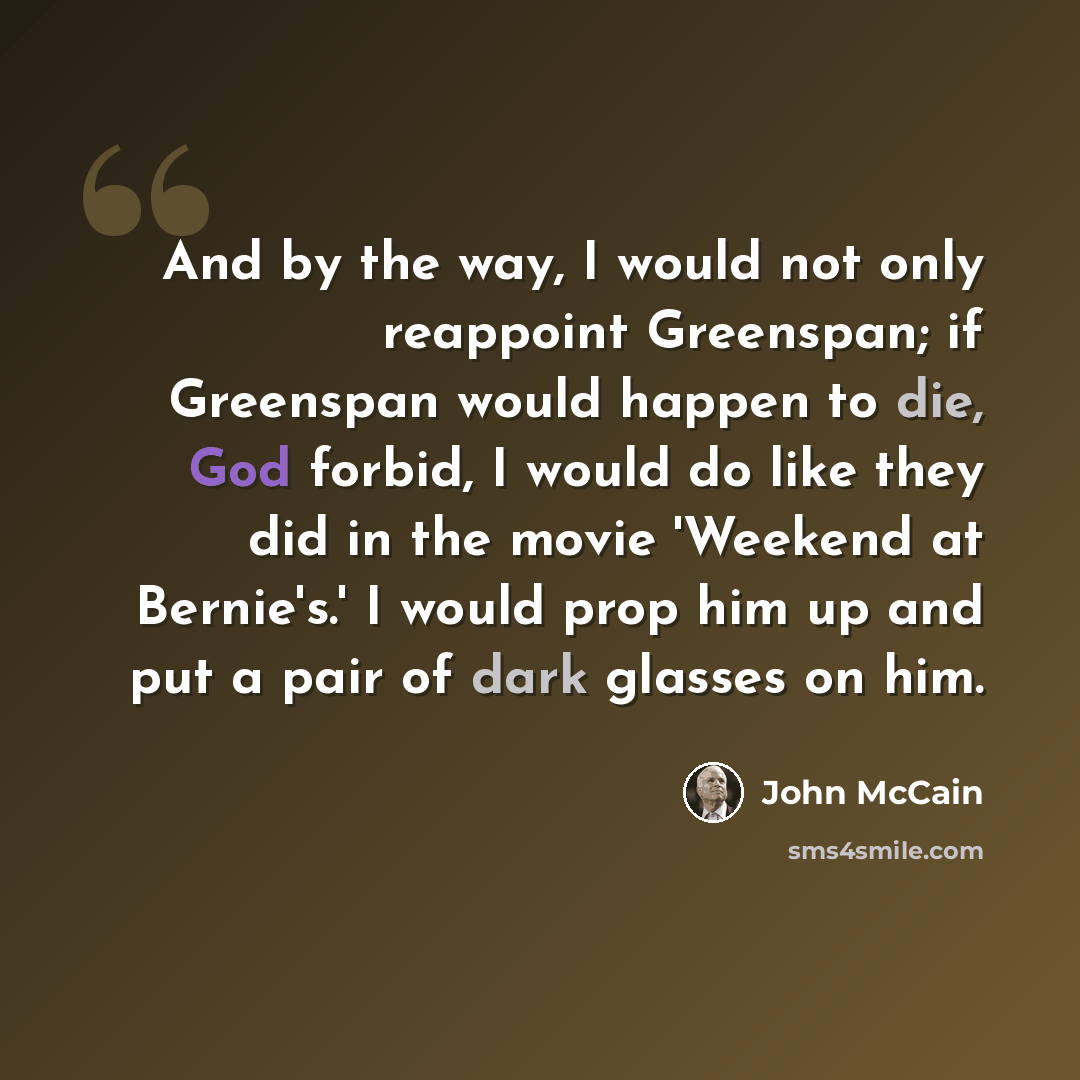 “And by the way, I would not only reappoint Greenspan; if Greenspan would happen to die, God forbid, I would do like they did in the movie 'Weekend at Bernie's.' I would prop him up and put a pair of dark glasses on him.” quote by John McCain