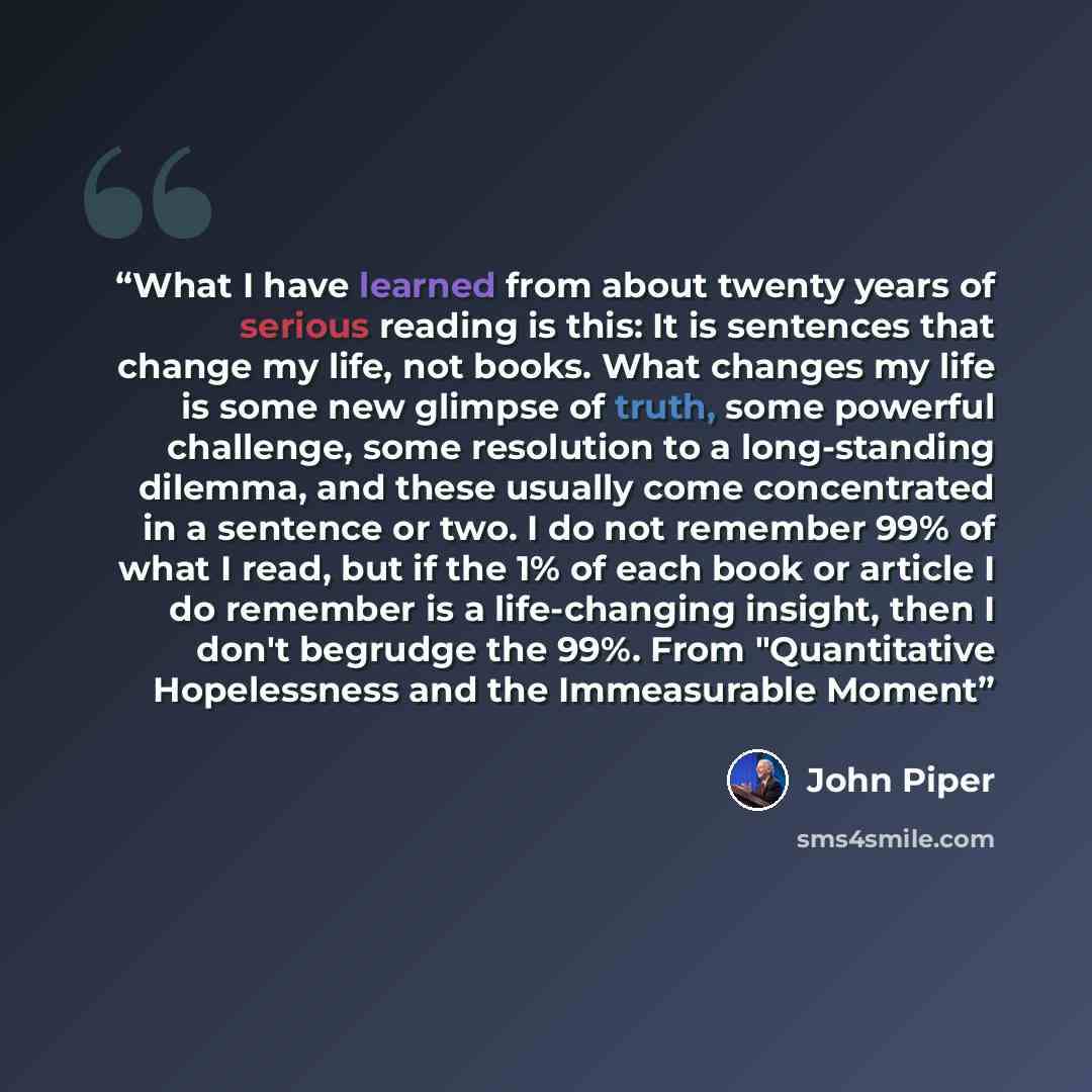 “What I have learned from about twenty years of serious reading is this: It is sentences that change my life, not books. What changes my life is some new glimpse of truth, some powerful challenge, some resolution to a long-standing dilemma, and these usually come concentrated in a sentence or two…” quote by John Piper