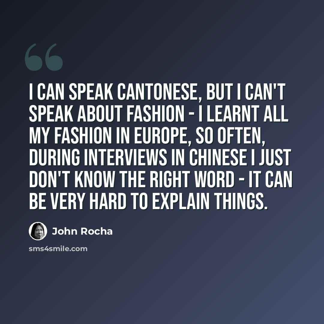 “I can speak Cantonese, but I can't speak about fashion - I learnt all my fashion in Europe, so often, during interviews in Chinese I just don't know the right word - it can be very hard to explain things.” quote by John Rocha