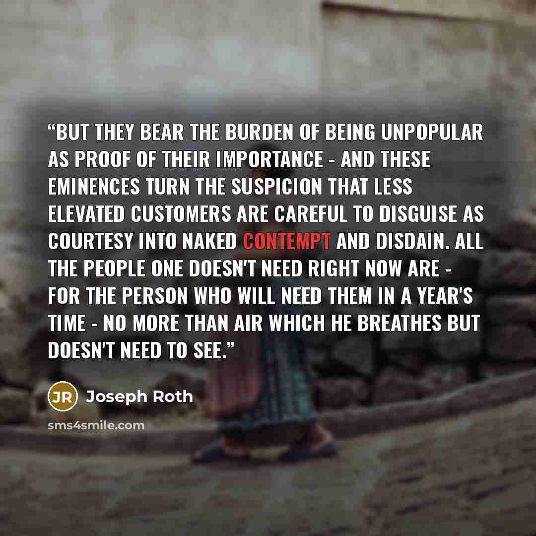 “But they bear the burden of being unpopular as proof of their importance - and these eminences turn the suspicion that less elevated customers are careful to disguise as courtesy into naked contempt and disdain. All the people one doesn't need right now are - for the person who will need them in a…” quote by Joseph Roth