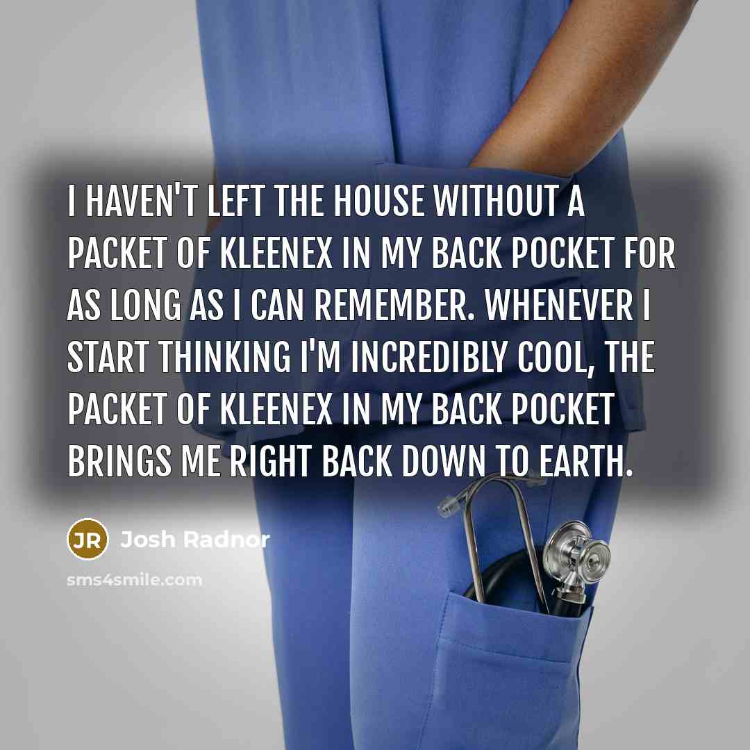 “I haven't left the house without a packet of Kleenex in my back pocket for as long as I can remember. Whenever I start thinking I'm incredibly cool, the packet of Kleenex in my back pocket brings me right back down to earth.” quote by Josh Radnor
