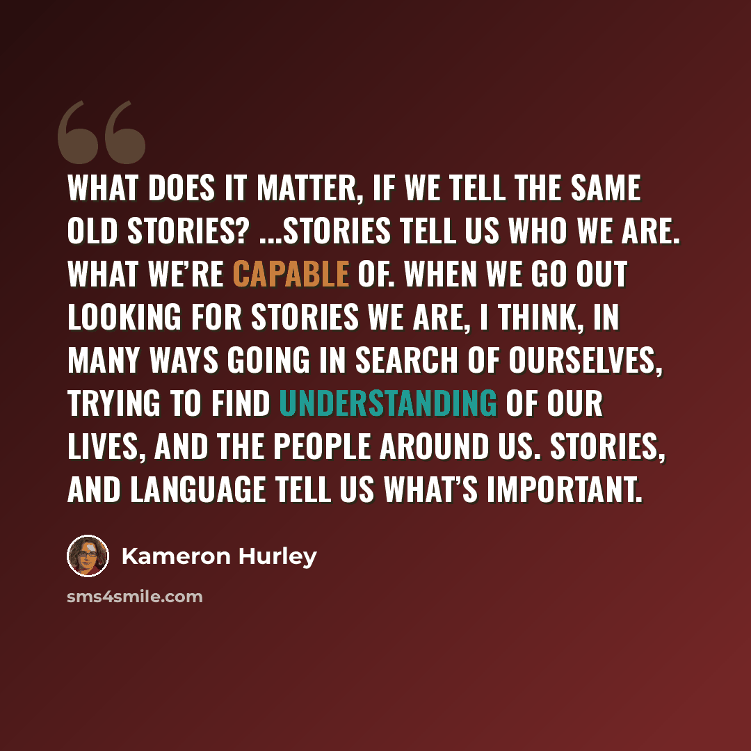 “What does it matter, if we tell the same old stories? ...Stories tell us who we are. What we’re capable of. When we go out looking for stories we are, I think, in many ways going in search of ourselves, trying to find understanding of our lives, and the people around us. Stories, and language tell…” quote by Kameron Hurley
