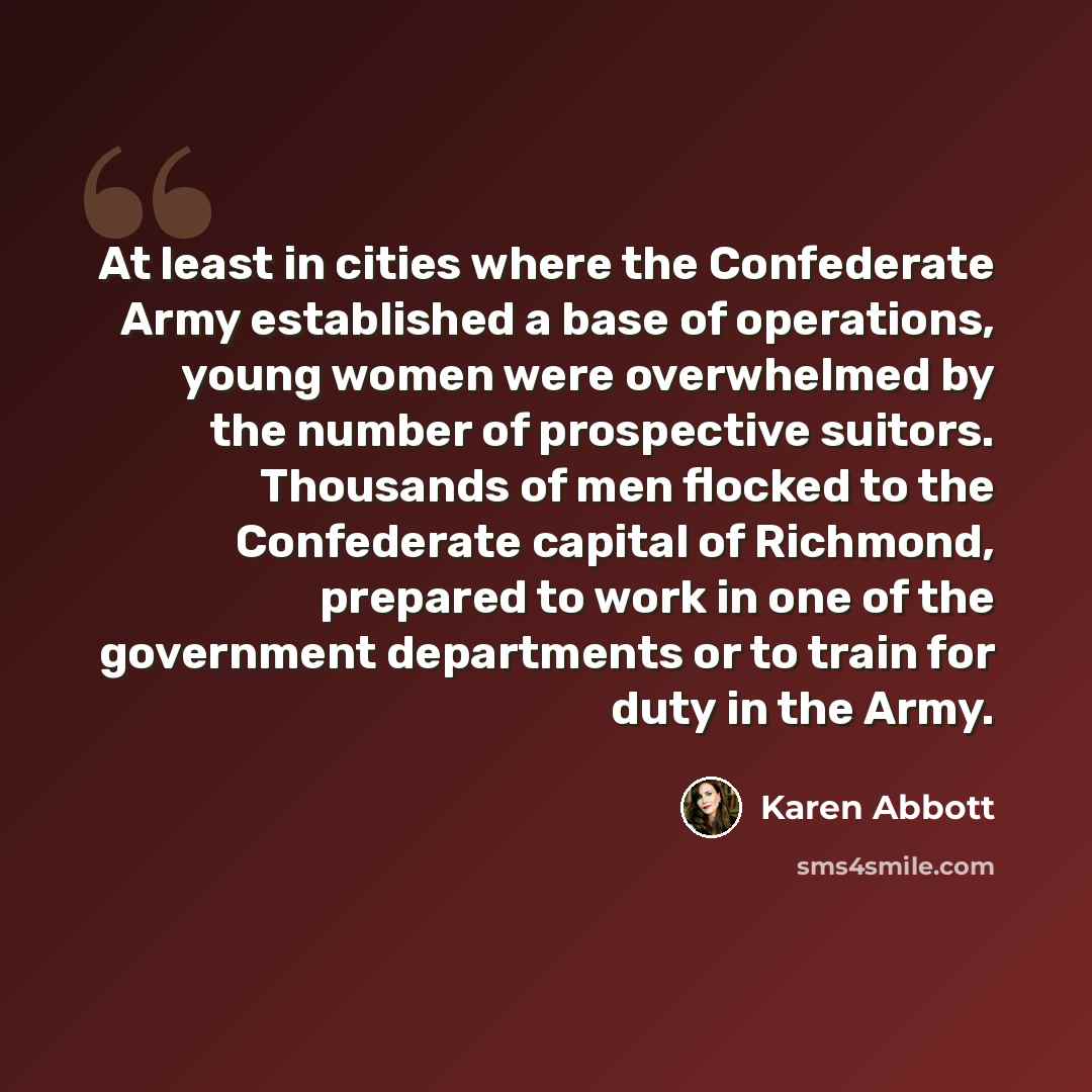 “At least in cities where the Confederate Army established a base of operations, young women were overwhelmed by the number of prospective suitors. Thousands of men flocked to the Confederate capital of Richmond, prepared to work in one of the government departments or to train for duty in the Army.” quote by Karen Abbott