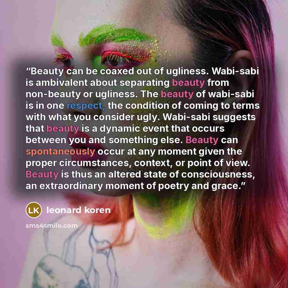 “Beauty can be coaxed out of ugliness. Wabi-sabi is ambivalent about separating beauty from non-beauty or ugliness. The beauty of wabi-sabi is in one respect, the condition of coming to terms with what you consider ugly. Wabi-sabi suggests that beauty is a dynamic event that occurs between you and…” quote by Leonard Koren