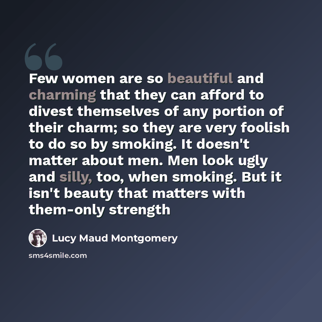“Few women are so beautiful and charming that they can afford to divest themselves of any portion of their charm; so they are very foolish to do so by smoking. It doesn't matter about men. Men look ugly and silly, too, when smoking. But it isn't beauty that matters with them-only strength” quote by Lucy Maud Montgomery
