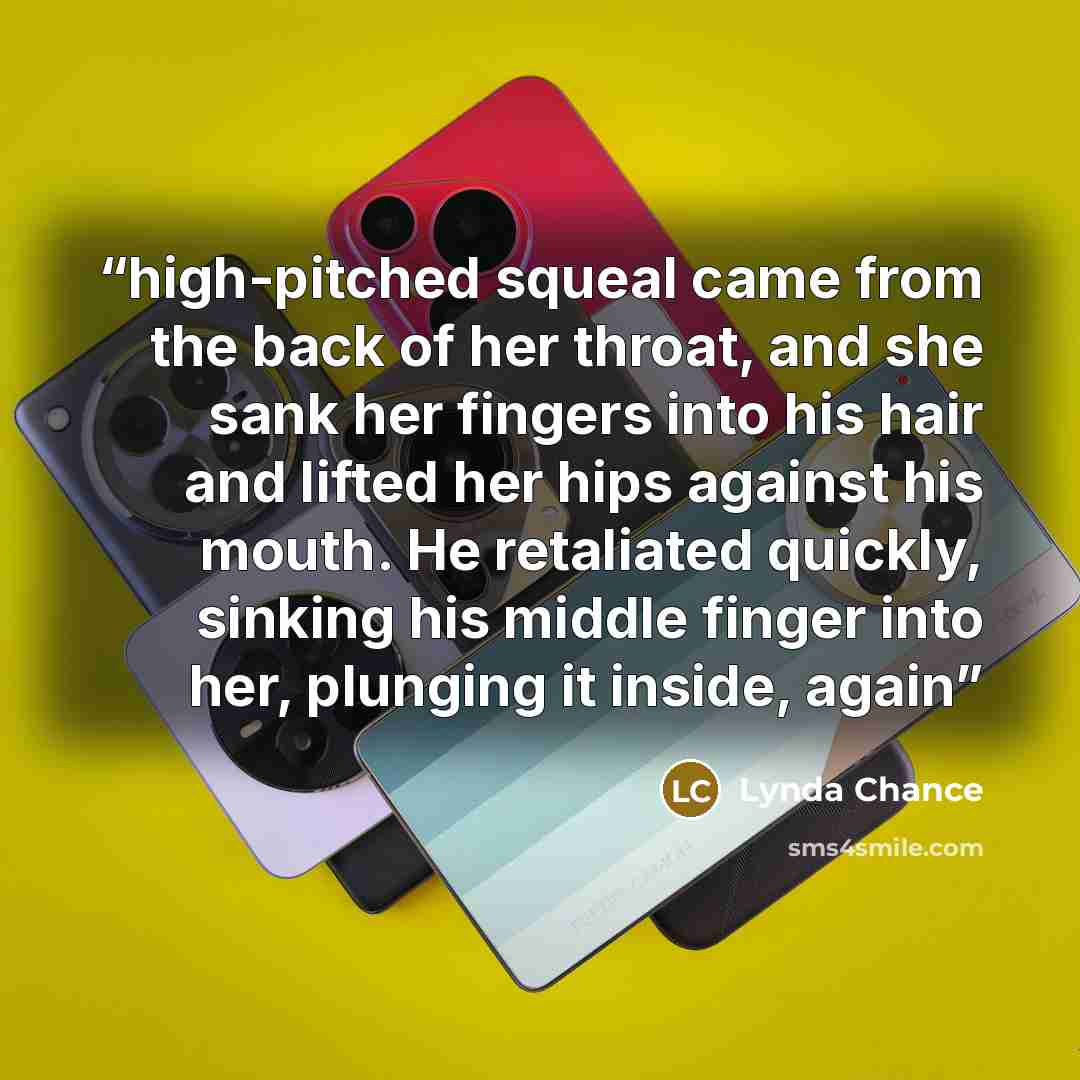 “high-pitched squeal came from the back of her throat, and she sank her fingers into his hair and lifted her hips against his mouth. He retaliated quickly, sinking his middle finger into her, plunging it inside, again” quote by Lynda Chance