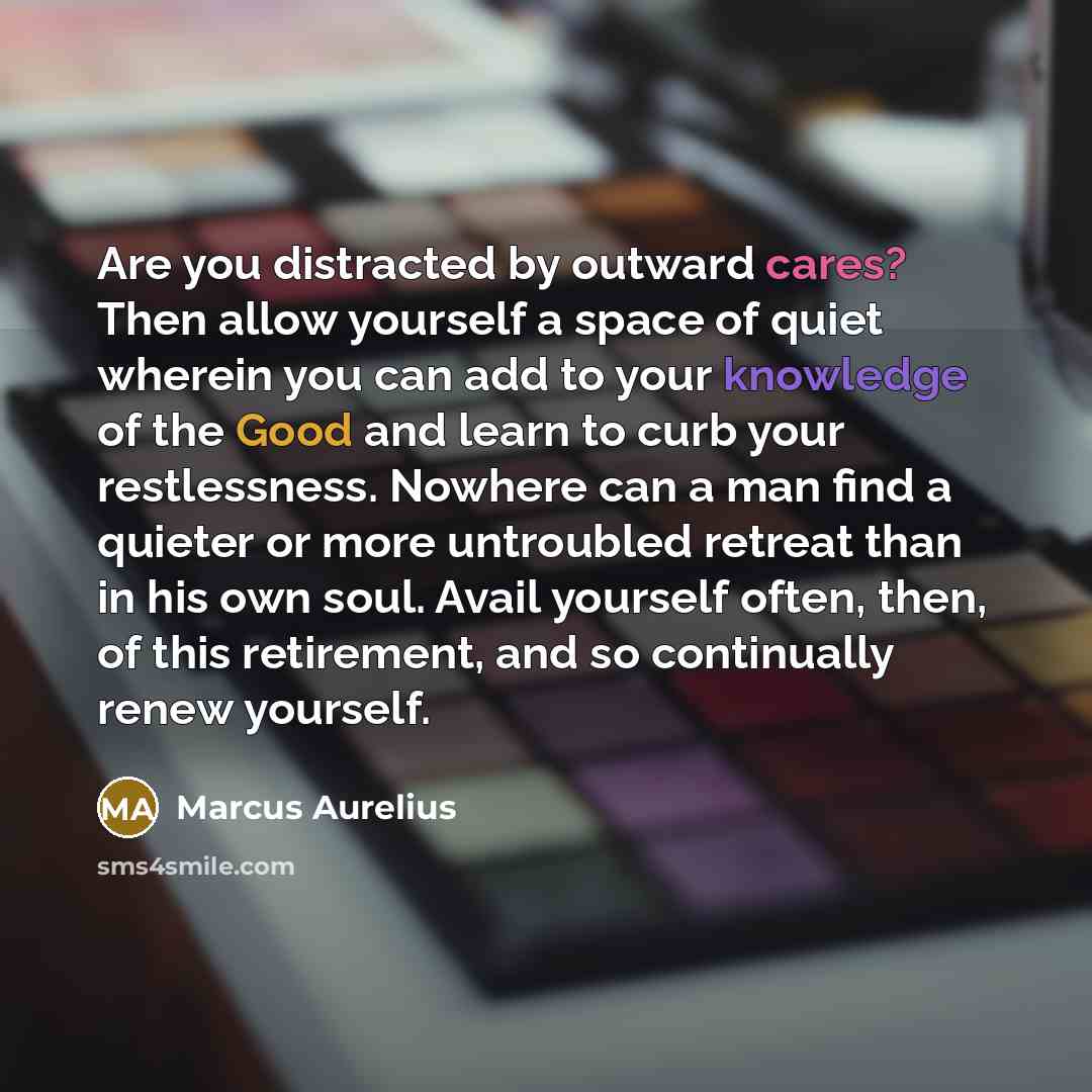 “Are you distracted by outward cares? Then allow yourself a space of quiet wherein you can add to your knowledge of the Good and learn to curb your restlessness. Nowhere can a man find a quieter or more untroubled retreat than in his own soul. Avail yourself often, then, of this retirement, and so…” quote by Marcus Aurelius