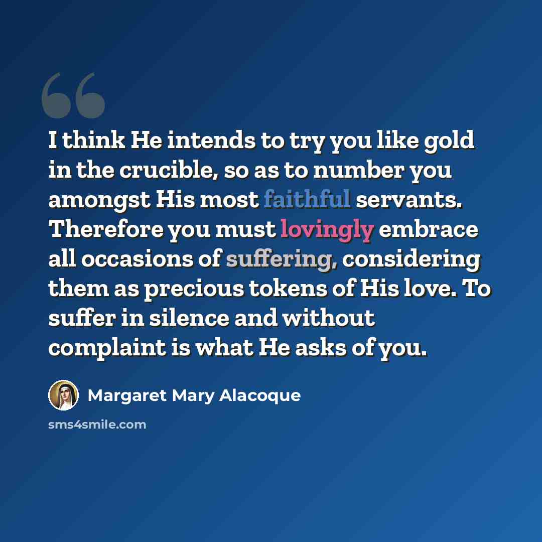 “I think He intends to try you like gold in the crucible, so as to number you amongst His most faithful servants. Therefore you must lovingly embrace all occasions of suffering, considering them as precious tokens of His love. To suffer in silence and without complaint is what He asks of you.” quote by Margaret Mary Alacoque