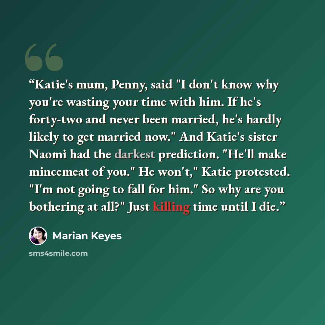 “Katie's mum, Penny, said "I don't know why you're wasting your time with him. If he's forty-two and never been married, he's hardly likely to get married now." And Katie's sister Naomi had the darkest prediction. "He'll make mincemeat of you." He won't," Katie protested. "I'm not going to fall for…” quote by marian keyes