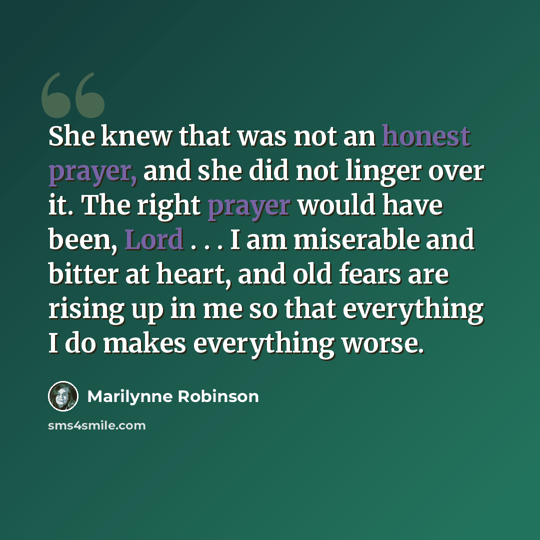 “She knew that was not an honest prayer, and she did not linger over it. The right prayer would have been, Lord . . . I am miserable and bitter at heart, and old fears are rising up in me so that everything I do makes everything worse.” quote by Marilynne Robinson