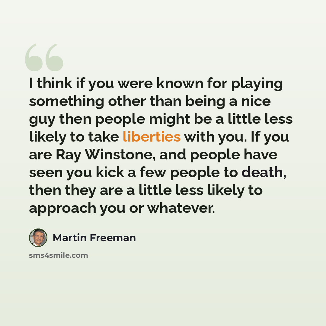 “I think if you were known for playing something other than being a nice guy then people might be a little less likely to take liberties with you. If you are Ray Winstone, and people have seen you kick a few people to death, then they are a little less likely to approach you or whatever.” quote by Martin Freeman