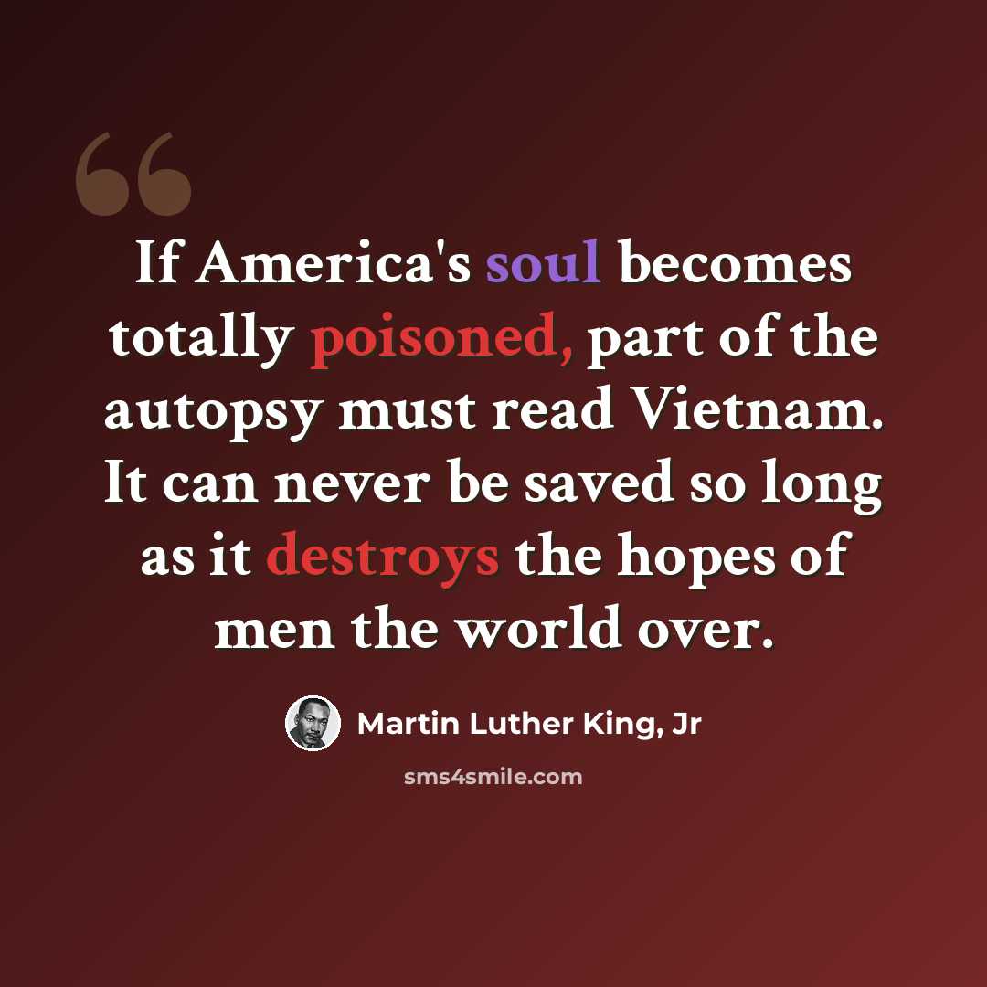 “If America's soul becomes totally poisoned, part of the autopsy must read Vietnam. It can never be saved so long as it destroys the hopes of men the world over.” quote by Martin Luther King, Jr