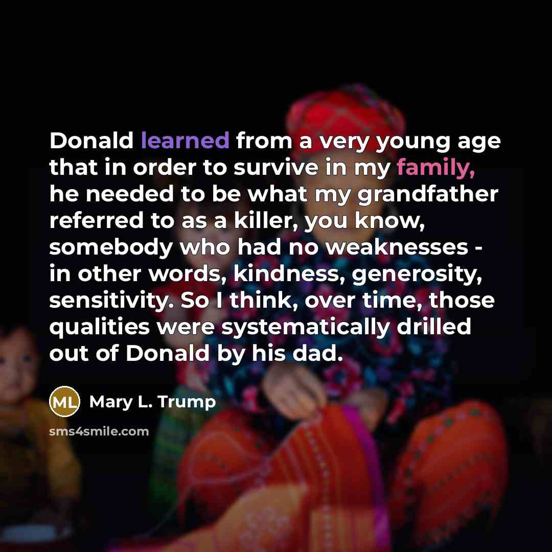 “Donald learned from a very young age that in order to survive in my family, he needed to be what my grandfather referred to as a killer, you know, somebody who had no weaknesses - in other words, kindness, generosity, sensitivity. So I think, over time, those qualities were systematically drilled…” quote by Mary L. Trump