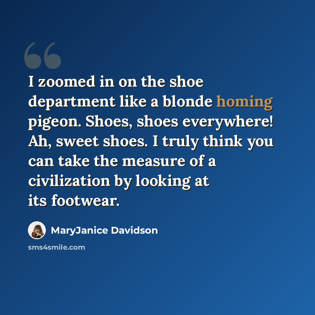 “I zoomed in on the shoe department like a blonde homing pigeon. Shoes, shoes everywhere! Ah, sweet shoes. I truly think you can take the measure of a civilization by looking at its footwear.” quote by MaryJanice Davidson