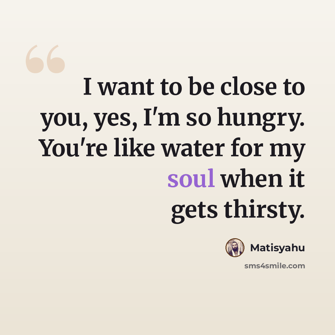 “I want to be close to you, yes, I'm so hungry. You're like water for my soul when it gets thirsty.” quote by Matisyahu