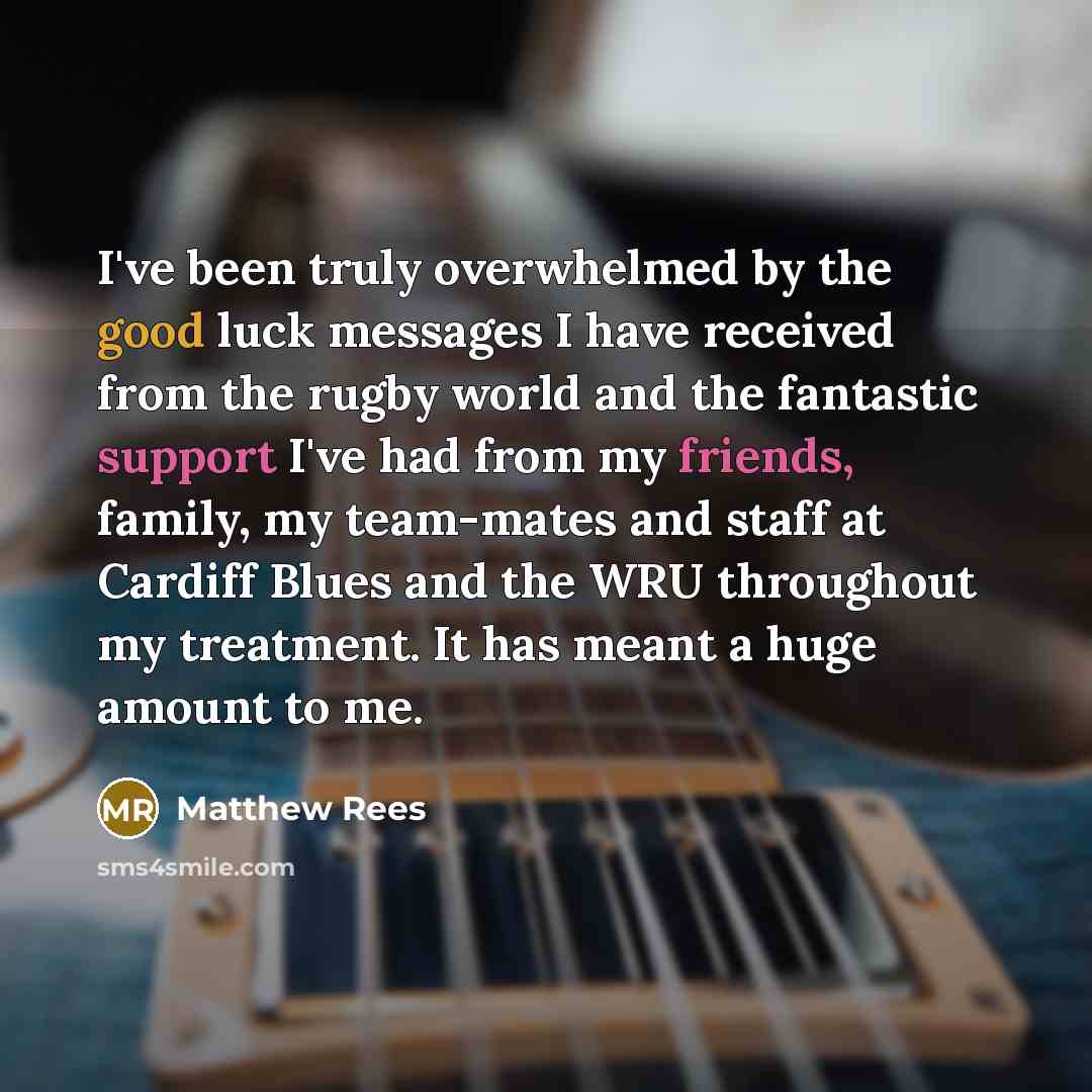 “I've been truly overwhelmed by the good luck messages I have received from the rugby world and the fantastic support I've had from my friends, family, my team-mates and staff at Cardiff Blues and the WRU throughout my treatment. It has meant a huge amount to me.” quote by Matthew Rees