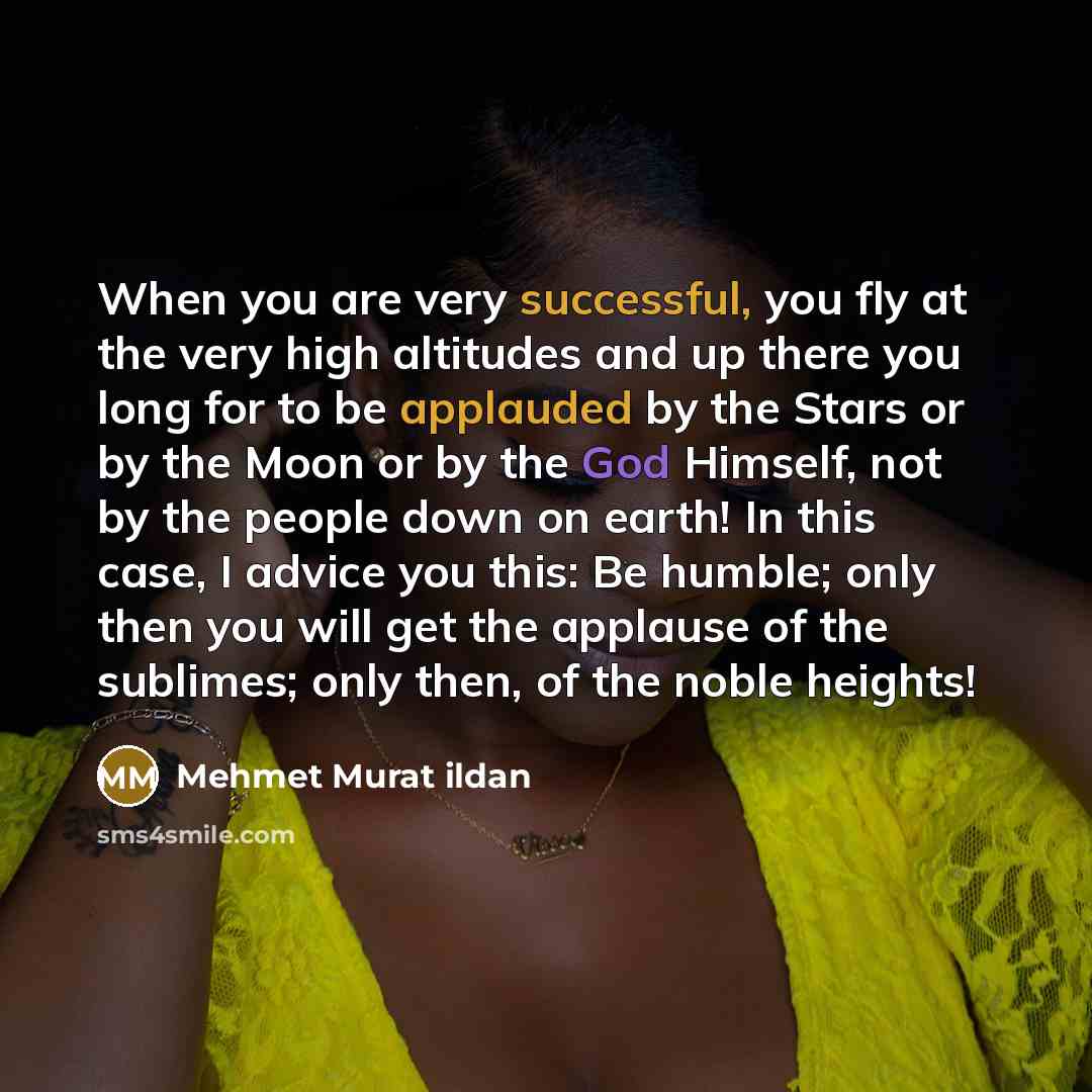 “When you are very successful, you fly at the very high altitudes and up there you long for to be applauded by the Stars or by the Moon or by the God Himself, not by the people down on earth! In this case, I advice you this: Be humble; only then you will get the applause of the sublimes; only then…” quote by Mehmet Murat Ildan