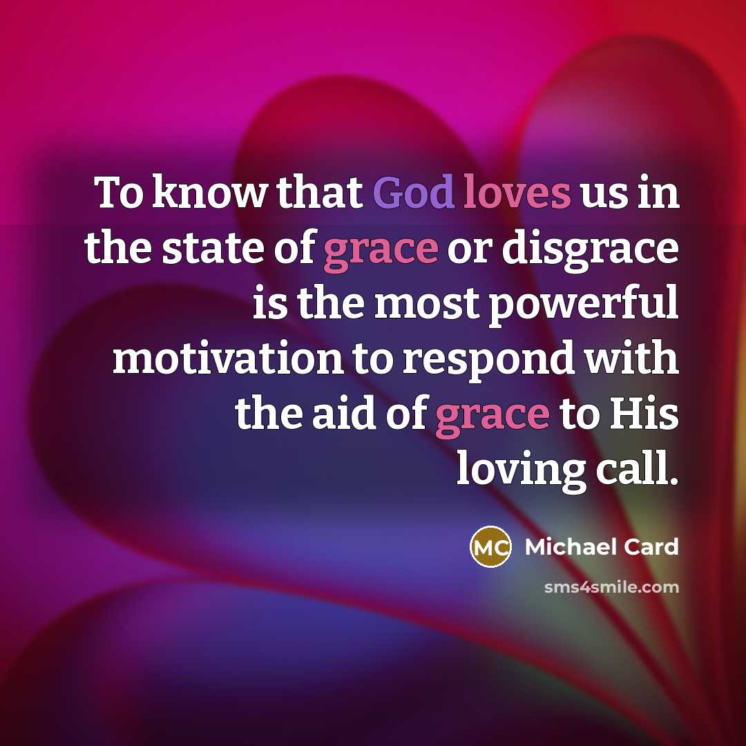 “To know that God loves us in the state of grace or disgrace is the most powerful motivation to respond with the aid of grace to His loving call.” quote by Michael Card