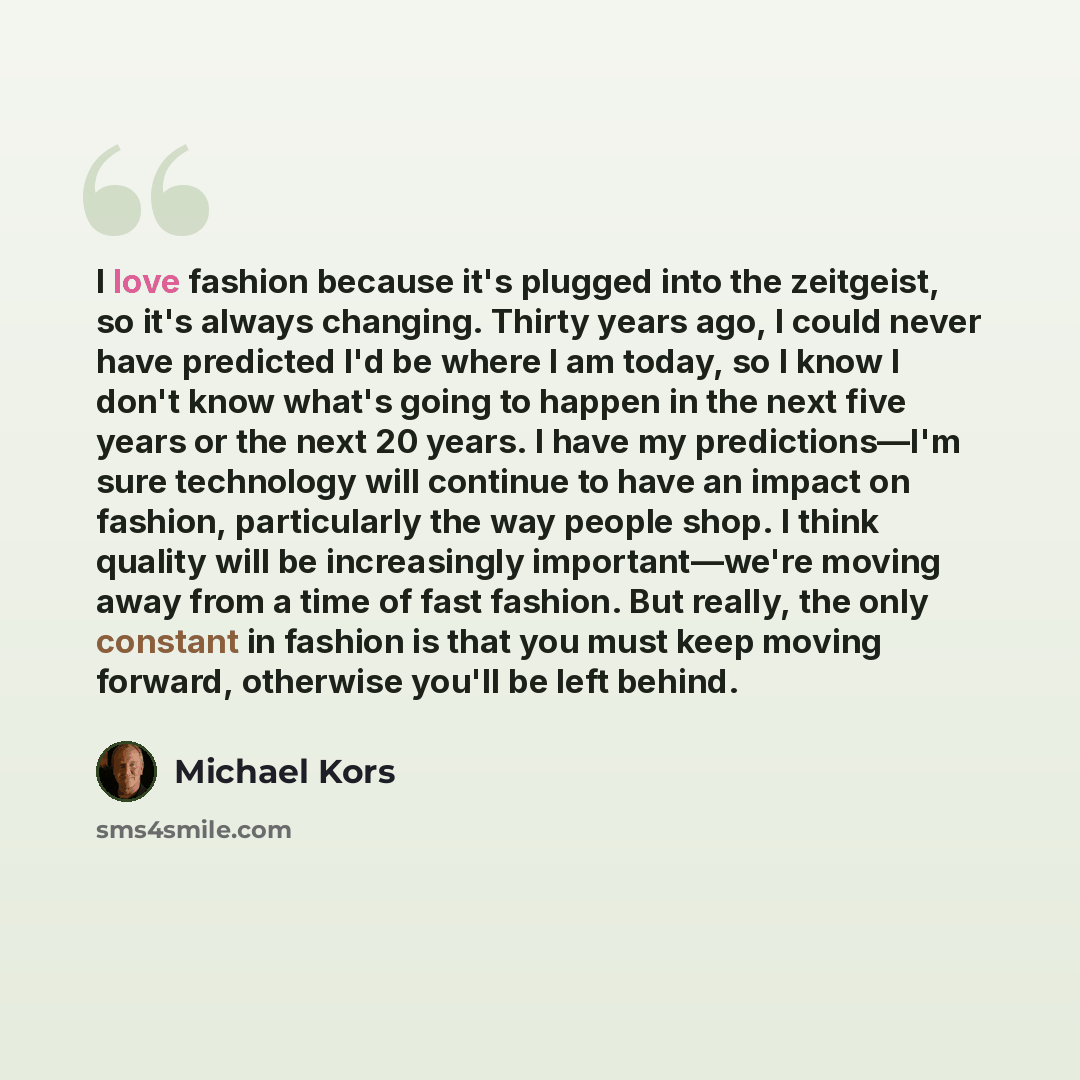 “I love fashion because it's plugged into the zeitgeist, so it's always changing. Thirty years ago, I could never have predicted I'd be where I am today, so I know I don't know what's going to happen in the next five years or the next 20 years. I have my predictions—I'm sure technology will…” quote by Michael Kors